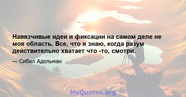 Навязчивые идеи и фиксации на самом деле не моя область. Все, что я знаю, когда разум действительно хватает что -то, смотри.