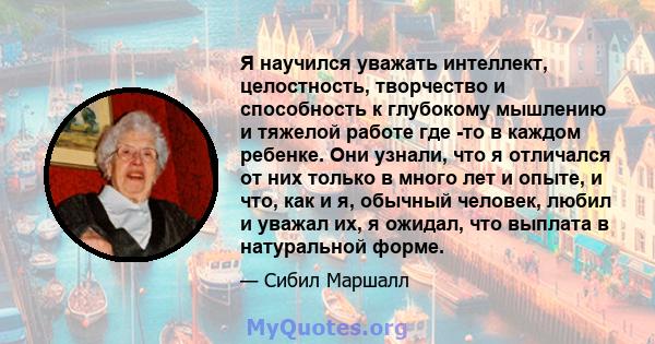 Я научился уважать интеллект, целостность, творчество и способность к глубокому мышлению и тяжелой работе где -то в каждом ребенке. Они узнали, что я отличался от них только в много лет и опыте, и что, как и я, обычный