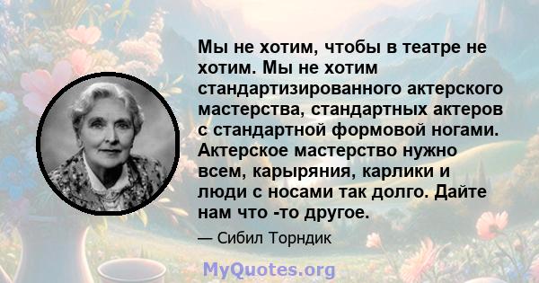 Мы не хотим, чтобы в театре не хотим. Мы не хотим стандартизированного актерского мастерства, стандартных актеров с стандартной формовой ногами. Актерское мастерство нужно всем, карыряния, карлики и люди с носами так