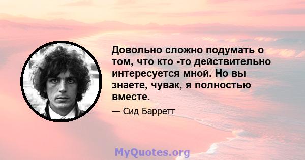 Довольно сложно подумать о том, что кто -то действительно интересуется мной. Но вы знаете, чувак, я полностью вместе.