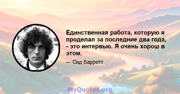 Единственная работа, которую я проделал за последние два года, - это интервью. Я очень хорош в этом.