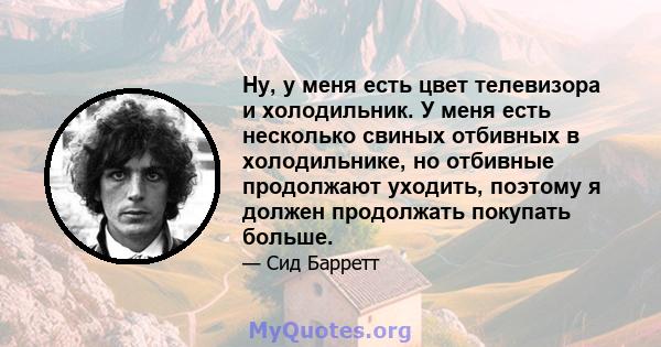 Ну, у меня есть цвет телевизора и холодильник. У меня есть несколько свиных отбивных в холодильнике, но отбивные продолжают уходить, поэтому я должен продолжать покупать больше.