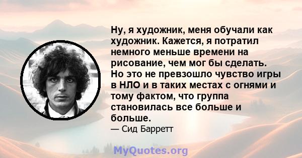 Ну, я художник, меня обучали как художник. Кажется, я потратил немного меньше времени на рисование, чем мог бы сделать. Но это не превзошло чувство игры в НЛО и в таких местах с огнями и тому фактом, что группа