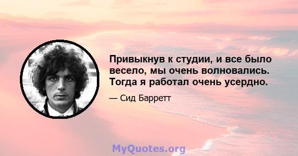 Привыкнув к студии, и все было весело, мы очень волновались. Тогда я работал очень усердно.