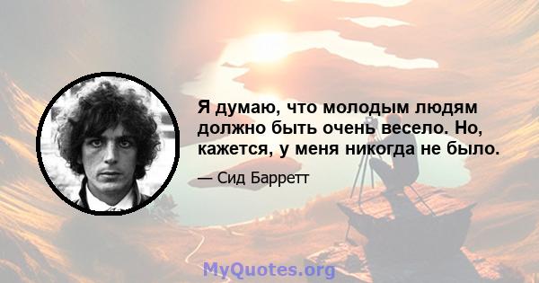 Я думаю, что молодым людям должно быть очень весело. Но, кажется, у меня никогда не было.