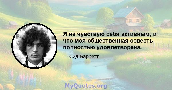 Я не чувствую себя активным, и что моя общественная совесть полностью удовлетворена.