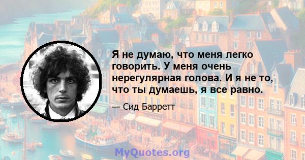 Я не думаю, что меня легко говорить. У меня очень нерегулярная голова. И я не то, что ты думаешь, я все равно.