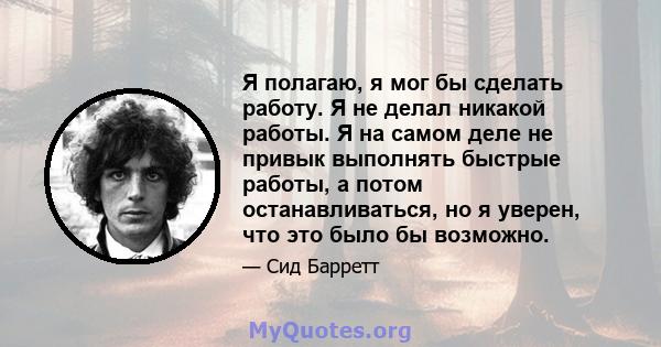 Я полагаю, я мог бы сделать работу. Я не делал никакой работы. Я на самом деле не привык выполнять быстрые работы, а потом останавливаться, но я уверен, что это было бы возможно.