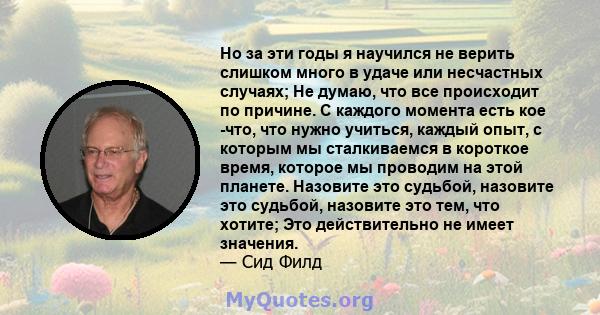 Но за эти годы я научился не верить слишком много в удаче или несчастных случаях; Не думаю, что все происходит по причине. С каждого момента есть кое -что, что нужно учиться, каждый опыт, с которым мы сталкиваемся в