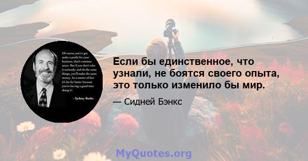 Если бы единственное, что узнали, не боятся своего опыта, это только изменило бы мир.