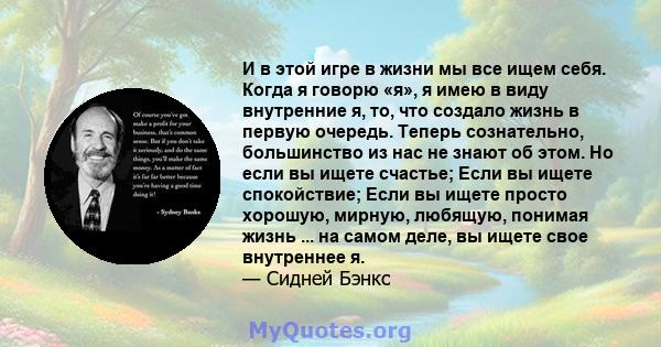 И в этой игре в жизни мы все ищем себя. Когда я говорю «я», я имею в виду внутренние я, то, что создало жизнь в первую очередь. Теперь сознательно, большинство из нас не знают об этом. Но если вы ищете счастье; Если вы