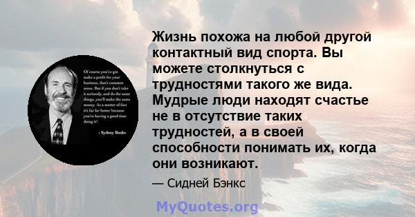 Жизнь похожа на любой другой контактный вид спорта. Вы можете столкнуться с трудностями такого же вида. Мудрые люди находят счастье не в отсутствие таких трудностей, а в своей способности понимать их, когда они