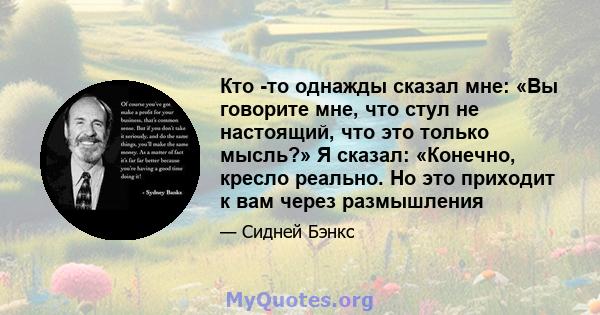 Кто -то однажды сказал мне: «Вы говорите мне, что стул не настоящий, что это только мысль?» Я сказал: «Конечно, кресло реально. Но это приходит к вам через размышления