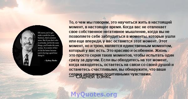 То, о чем мы говорим, это научиться жить в настоящий момент, в настоящее время. Когда вас не отвлекает свое собственное негативное мышление, когда вы не позволяете себе заблудиться в моменты, которые ушли или еще