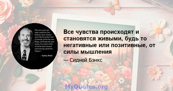 Все чувства происходят и становятся живыми, будь то негативные или позитивные, от силы мышления