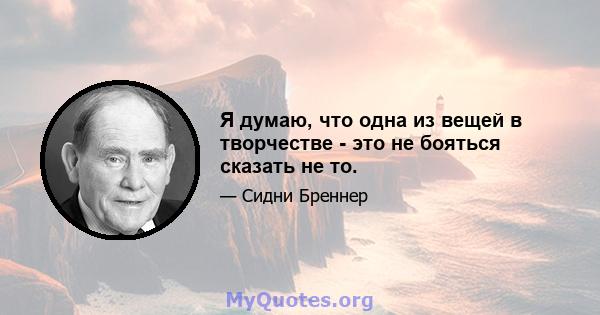 Я думаю, что одна из вещей в творчестве - это не бояться сказать не то.