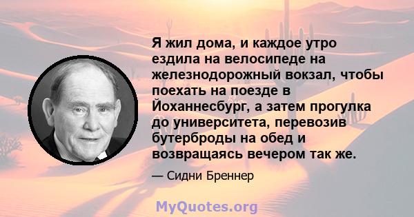 Я жил дома, и каждое утро ездила на велосипеде на железнодорожный вокзал, чтобы поехать на поезде в Йоханнесбург, а затем прогулка до университета, перевозив бутерброды на обед и возвращаясь вечером так же.