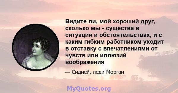 Видите ли, мой хороший друг, сколько мы - существа в ситуации и обстоятельствах, и с каким гибким работником уходит в отставку с впечатлениями от чувств или иллюзий воображения