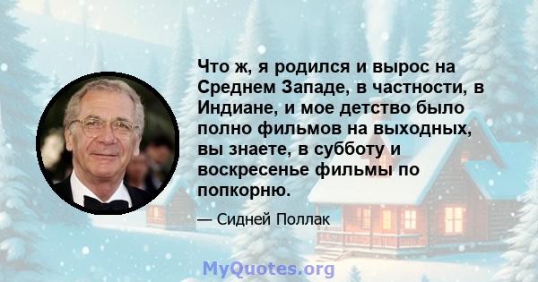 Что ж, я родился и вырос на Среднем Западе, в частности, в Индиане, и мое детство было полно фильмов на выходных, вы знаете, в субботу и воскресенье фильмы по попкорню.