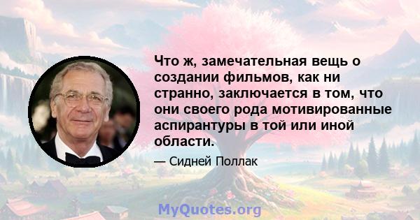 Что ж, замечательная вещь о создании фильмов, как ни странно, заключается в том, что они своего рода мотивированные аспирантуры в той или иной области.