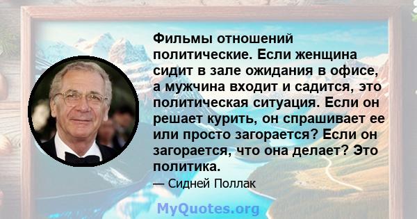 Фильмы отношений политические. Если женщина сидит в зале ожидания в офисе, а мужчина входит и садится, это политическая ситуация. Если он решает курить, он спрашивает ее или просто загорается? Если он загорается, что