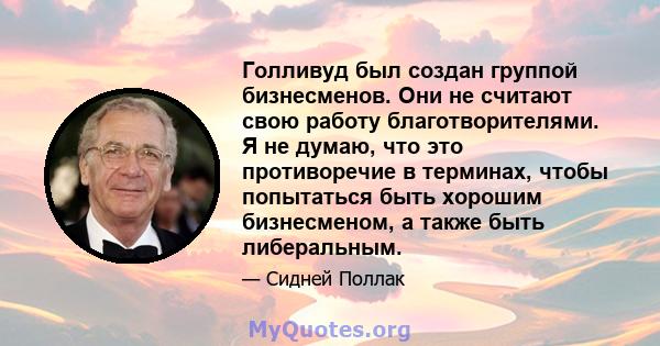 Голливуд был создан группой бизнесменов. Они не считают свою работу благотворителями. Я не думаю, что это противоречие в терминах, чтобы попытаться быть хорошим бизнесменом, а также быть либеральным.