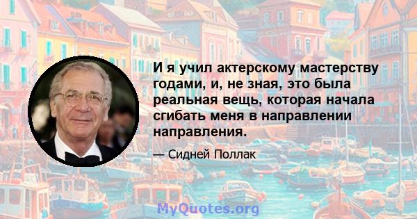 И я учил актерскому мастерству годами, и, не зная, это была реальная вещь, которая начала сгибать меня в направлении направления.