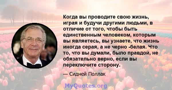 Когда вы проводите свою жизнь, играя и будучи другими людьми, в отличие от того, чтобы быть единственным человеком, которым вы являетесь, вы узнаете, что жизнь иногда серая, а не черно -белая. Что то, что вы думали,