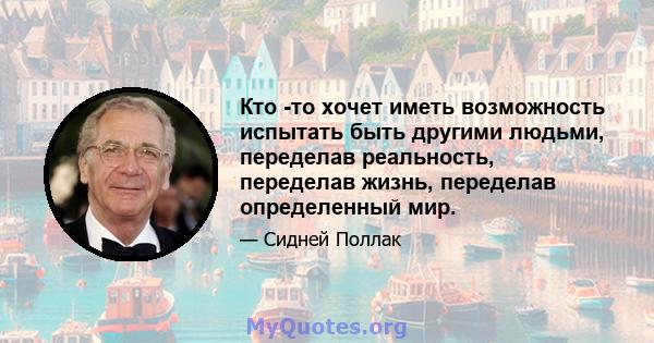 Кто -то хочет иметь возможность испытать быть другими людьми, переделав реальность, переделав жизнь, переделав определенный мир.