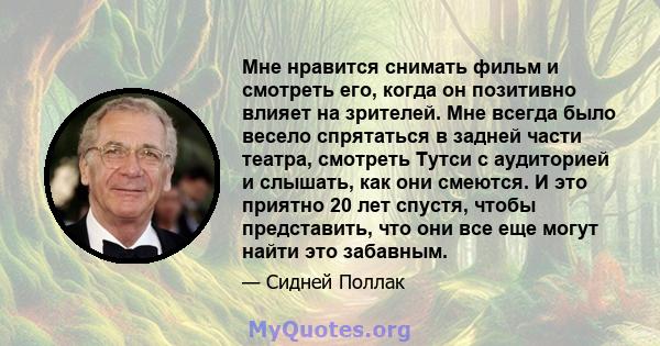 Мне нравится снимать фильм и смотреть его, когда он позитивно влияет на зрителей. Мне всегда было весело спрятаться в задней части театра, смотреть Тутси с аудиторией и слышать, как они смеются. И это приятно 20 лет