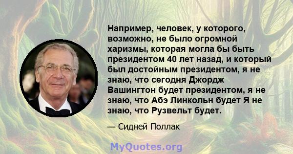 Например, человек, у которого, возможно, не было огромной харизмы, которая могла бы быть президентом 40 лет назад, и который был достойным президентом, я не знаю, что сегодня Джордж Вашингтон будет президентом, я не