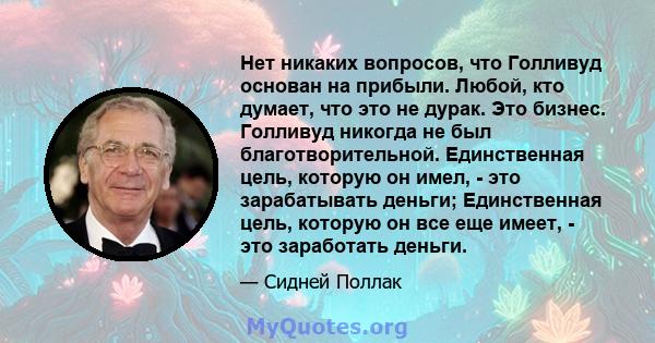 Нет никаких вопросов, что Голливуд основан на прибыли. Любой, кто думает, что это не дурак. Это бизнес. Голливуд никогда не был благотворительной. Единственная цель, которую он имел, - это зарабатывать деньги;