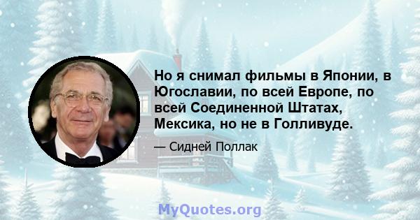 Но я снимал фильмы в Японии, в Югославии, по всей Европе, по всей Соединенной Штатах, Мексика, но не в Голливуде.