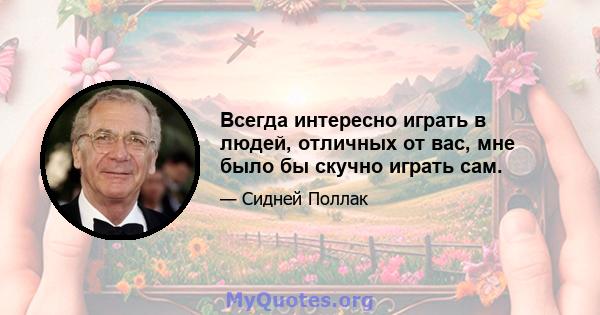 Всегда интересно играть в людей, отличных от вас, мне было бы скучно играть сам.