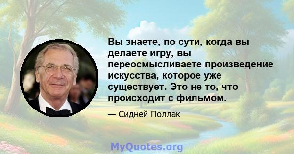 Вы знаете, по сути, когда вы делаете игру, вы переосмысливаете произведение искусства, которое уже существует. Это не то, что происходит с фильмом.