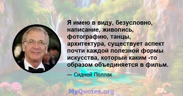 Я имею в виду, безусловно, написание, живопись, фотографию, танцы, архитектура, существует аспект почти каждой полезной формы искусства, который каким -то образом объединяется в фильм.