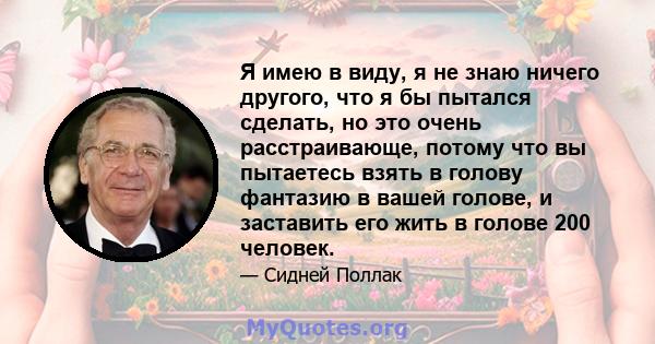 Я имею в виду, я не знаю ничего другого, что я бы пытался сделать, но это очень расстраивающе, потому что вы пытаетесь взять в голову фантазию в вашей голове, и заставить его жить в голове 200 человек.