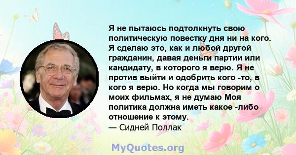 Я не пытаюсь подтолкнуть свою политическую повестку дня ни на кого. Я сделаю это, как и любой другой гражданин, давая деньги партии или кандидату, в которого я верю. Я не против выйти и одобрить кого -то, в кого я верю. 