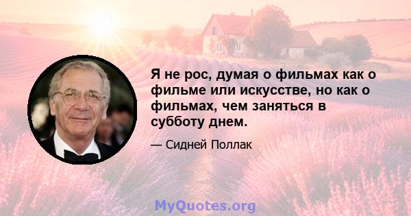 Я не рос, думая о фильмах как о фильме или искусстве, но как о фильмах, чем заняться в субботу днем.