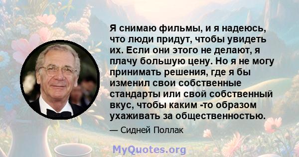 Я снимаю фильмы, и я надеюсь, что люди придут, чтобы увидеть их. Если они этого не делают, я плачу большую цену. Но я не могу принимать решения, где я бы изменил свои собственные стандарты или свой собственный вкус,