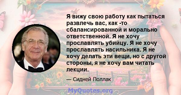 Я вижу свою работу как пытаться развлечь вас, как -то сбалансированной и морально ответственной. Я не хочу прославлять убийцу. Я не хочу прославлять насильника. Я не хочу делать эти вещи, но с другой стороны, я не хочу