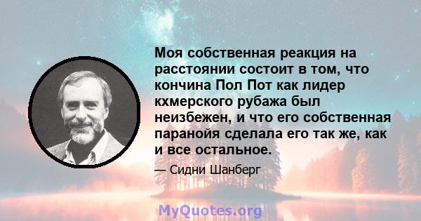 Моя собственная реакция на расстоянии состоит в том, что кончина Пол Пот как лидер кхмерского рубажа был неизбежен, и что его собственная паранойя сделала его так же, как и все остальное.