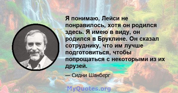 Я понимаю, Лейси не понравилось, хотя он родился здесь. Я имею в виду, он родился в Бруклине. Он сказал сотруднику, что им лучше подготовиться, чтобы попрощаться с некоторыми из их друзей.