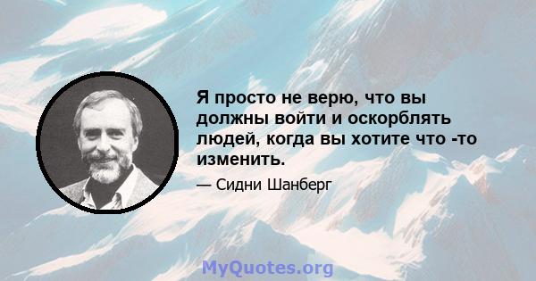 Я просто не верю, что вы должны войти и оскорблять людей, когда вы хотите что -то изменить.