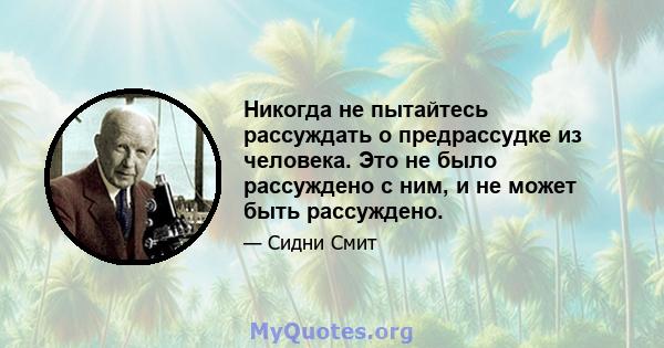 Никогда не пытайтесь рассуждать о предрассудке из человека. Это не было рассуждено с ним, и не может быть рассуждено.