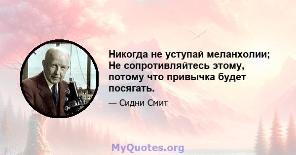 Никогда не уступай меланхолии; Не сопротивляйтесь этому, потому что привычка будет посягать.