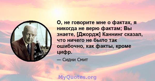 О, не говорите мне о фактах, я никогда не верю фактам; Вы знаете, [Джордж] Каннинг сказал, что ничего не было так ошибочно, как факты, кроме цифр.