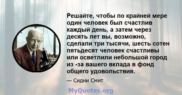 Решайте, чтобы по крайней мере один человек был счастлив каждый день, а затем через десять лет вы, возможно, сделали три тысячи, шесть сотен пятьдесят человек счастливы или осветлили небольшой город из -за вашего вклада 