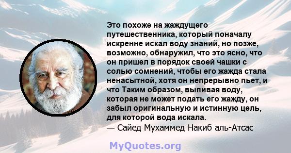 Это похоже на жаждущего путешественника, который поначалу искренне искал воду знаний, но позже, возможно, обнаружил, что это ясно, что он пришел в порядок своей чашки с солью сомнений, чтобы его жажда стала ненасытной,