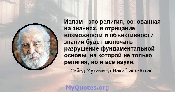 Ислам - это религия, основанная на знаниях, и отрицание возможности и объективности знаний будет включать разрушение фундаментальной основы, на которой не только религия, но и все науки.